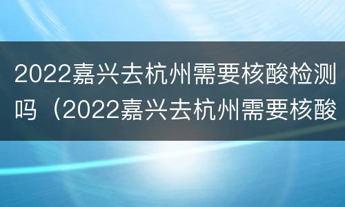 2022嘉兴去杭州需要核酸检测吗（2022嘉兴去杭州需要核酸检测吗今天）