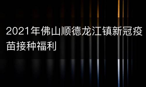 2021年佛山顺德龙江镇新冠疫苗接种福利