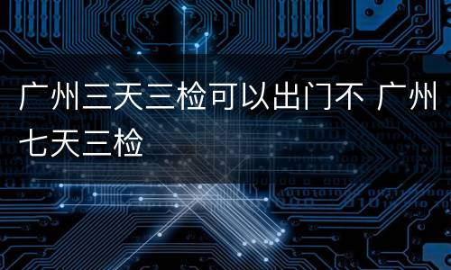 广州三天三检可以出门不 广州七天三检