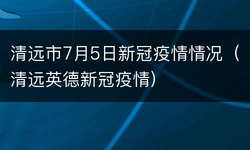 清远市7月5日新冠疫情情况（清远英德新冠疫情）