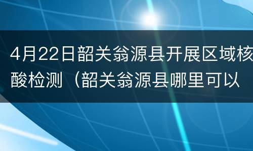 4月22日韶关翁源县开展区域核酸检测（韶关翁源县哪里可以做核酸检测）