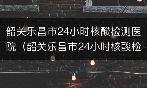 韶关乐昌市24小时核酸检测医院（韶关乐昌市24小时核酸检测医院有哪些）