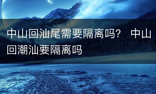 中山回汕尾需要隔离吗？ 中山回潮汕要隔离吗