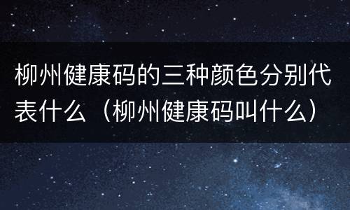 柳州健康码的三种颜色分别代表什么（柳州健康码叫什么）