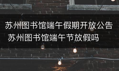 苏州图书馆端午假期开放公告 苏州图书馆端午节放假吗