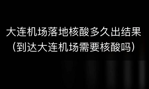 大连机场落地核酸多久出结果（到达大连机场需要核酸吗）
