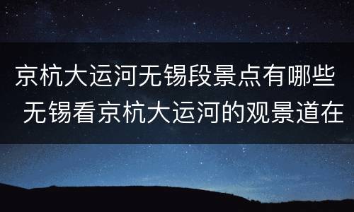京杭大运河无锡段景点有哪些 无锡看京杭大运河的观景道在哪里