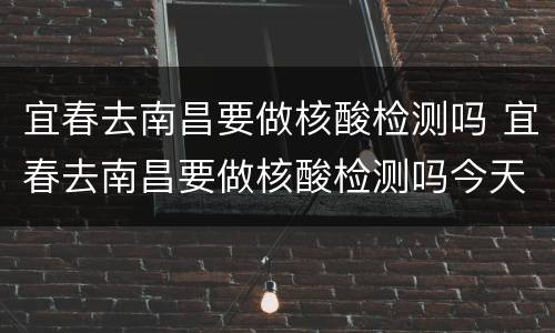 宜春去南昌要做核酸检测吗 宜春去南昌要做核酸检测吗今天