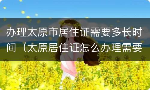 办理太原市居住证需要多长时间（太原居住证怎么办理需要多长时间）