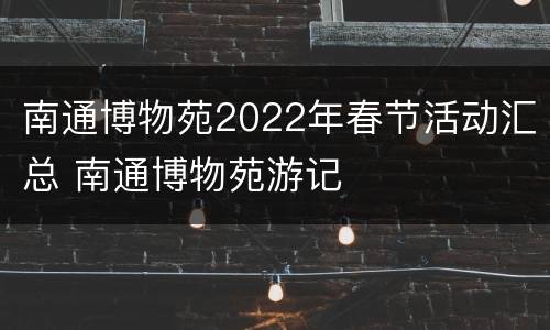 南通博物苑2022年春节活动汇总 南通博物苑游记