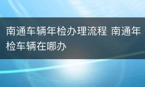 南通车辆年检办理流程 南通年检车辆在哪办