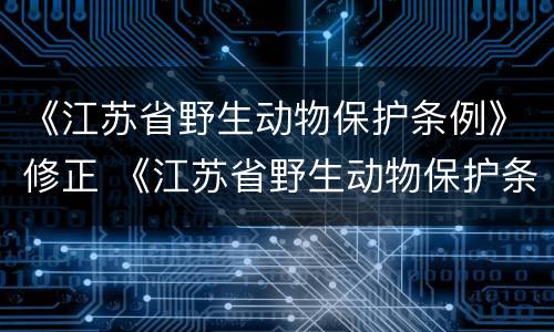 《江苏省野生动物保护条例》修正 《江苏省野生动物保护条例》修正意见