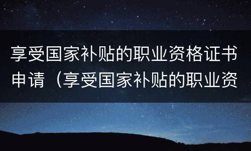 享受国家补贴的职业资格证书申请（享受国家补贴的职业资格证书申请怎么写）