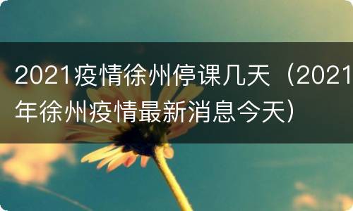 2021疫情徐州停课几天（2021年徐州疫情最新消息今天）