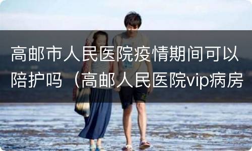高邮市人民医院疫情期间可以陪护吗（高邮人民医院vip病房多少钱一天）