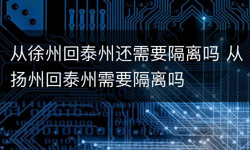 从徐州回泰州还需要隔离吗 从扬州回泰州需要隔离吗