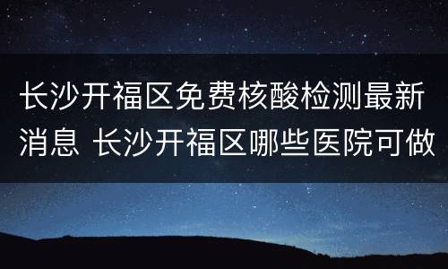 长沙开福区免费核酸检测最新消息 长沙开福区哪些医院可做核酸检测