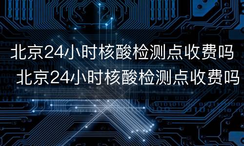 北京24小时核酸检测点收费吗 北京24小时核酸检测点收费吗今天