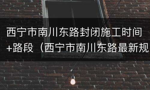 西宁市南川东路封闭施工时间+路段（西宁市南川东路最新规划）