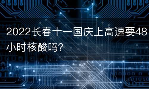 2022长春十一国庆上高速要48小时核酸吗？