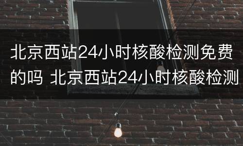 北京西站24小时核酸检测免费的吗 北京西站24小时核酸检测免费的吗今天