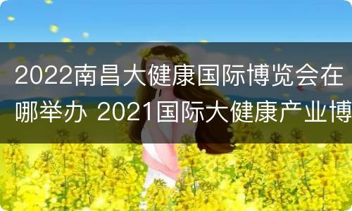 2022南昌大健康国际博览会在哪举办 2021国际大健康产业博览会