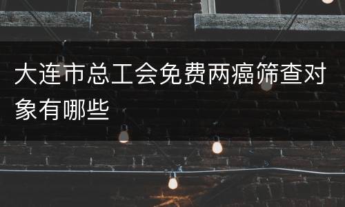 大连市总工会免费两癌筛查对象有哪些