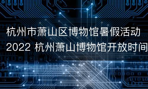 杭州市萧山区博物馆暑假活动2022 杭州萧山博物馆开放时间