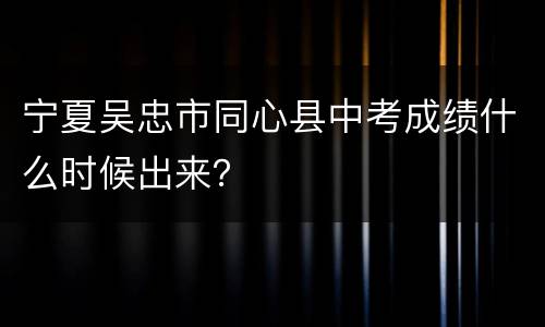宁夏吴忠市同心县中考成绩什么时候出来？