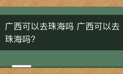 广西可以去珠海吗 广西可以去珠海吗?