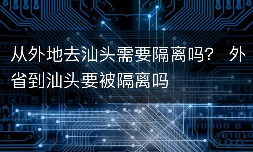 从外地去汕头需要隔离吗？ 外省到汕头要被隔离吗
