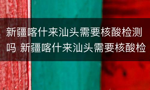 新疆喀什来汕头需要核酸检测吗 新疆喀什来汕头需要核酸检测吗今天