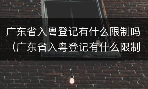 广东省入粤登记有什么限制吗（广东省入粤登记有什么限制吗知乎）