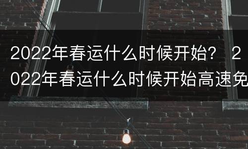 2022年春运什么时候开始？ 2022年春运什么时候开始高速免费