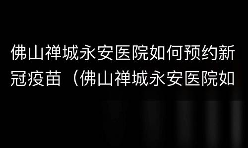 佛山禅城永安医院如何预约新冠疫苗（佛山禅城永安医院如何预约新冠疫苗）