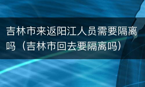 吉林市来返阳江人员需要隔离吗（吉林市回去要隔离吗）