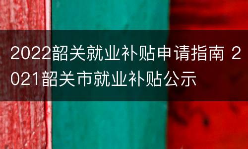 2022韶关就业补贴申请指南 2021韶关市就业补贴公示