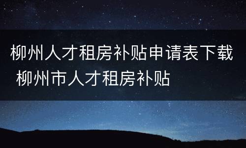 柳州人才租房补贴申请表下载 柳州市人才租房补贴