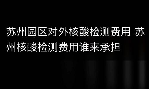 苏州园区对外核酸检测费用 苏州核酸检测费用谁来承担