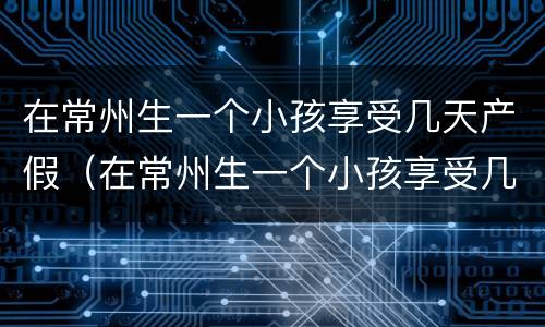 在常州生一个小孩享受几天产假（在常州生一个小孩享受几天产假啊）