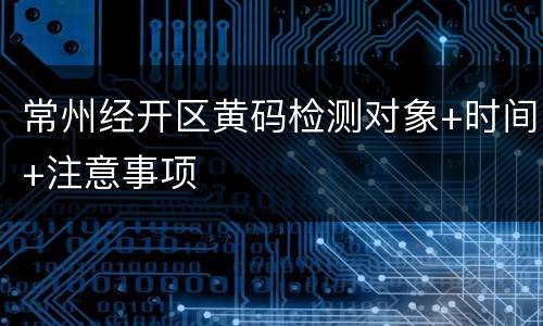 常州经开区黄码检测对象+时间+注意事项