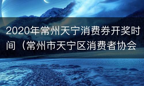 2020年常州天宁消费券开奖时间（常州市天宁区消费者协会投诉电话）