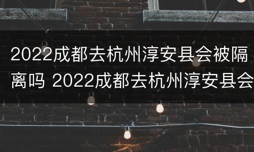 2022成都去杭州淳安县会被隔离吗 2022成都去杭州淳安县会被隔离吗最新消息