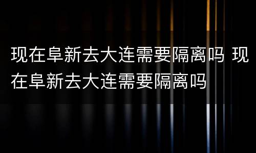 现在阜新去大连需要隔离吗 现在阜新去大连需要隔离吗