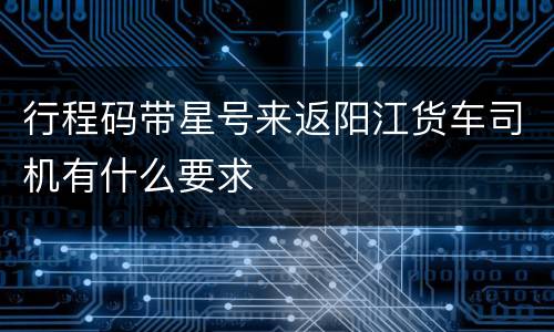 行程码带星号来返阳江货车司机有什么要求