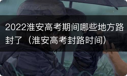 2022淮安高考期间哪些地方路封了（淮安高考封路时间）