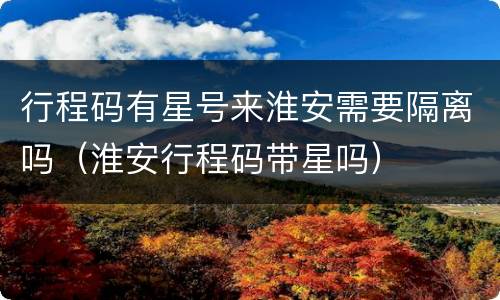 行程码有星号来淮安需要隔离吗（淮安行程码带星吗）