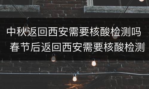 中秋返回西安需要核酸检测吗 春节后返回西安需要核酸检测吗