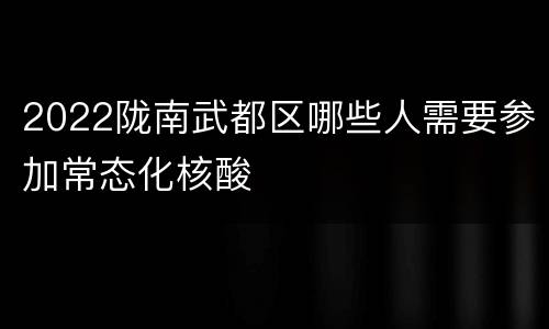 2022陇南武都区哪些人需要参加常态化核酸