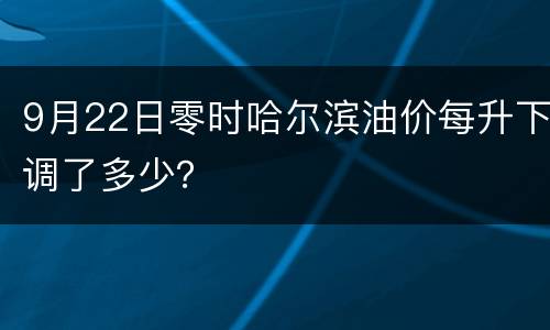9月22日零时哈尔滨油价每升下调了多少？